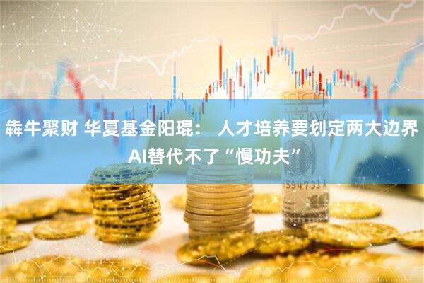 犇牛聚财 华夏基金阳琨： 人才培养要划定两大边界 AI替代不了“慢功夫”