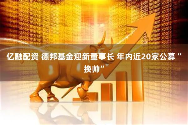 亿融配资 德邦基金迎新董事长 年内近20家公募“换帅”