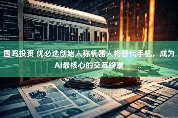 国鸣投资 优必选创始人称机器人将替代手机，成为AI最核心的交互终端