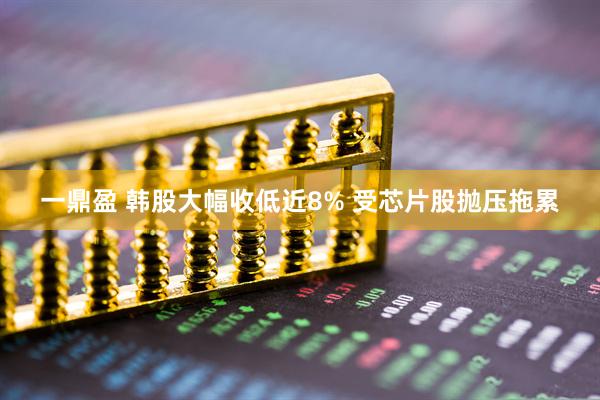 一鼎盈 韩股大幅收低近8% 受芯片股抛压拖累