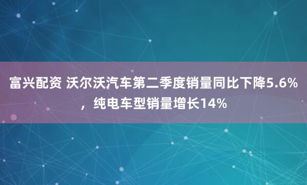 富兴配资 沃尔沃汽车第二季度销量同比下降5.6%，纯电车型销量增长14%
