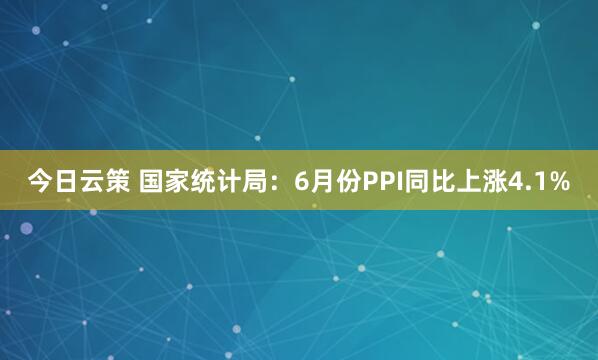 今日云策 国家统计局：6月份PPI同比上涨4.1%