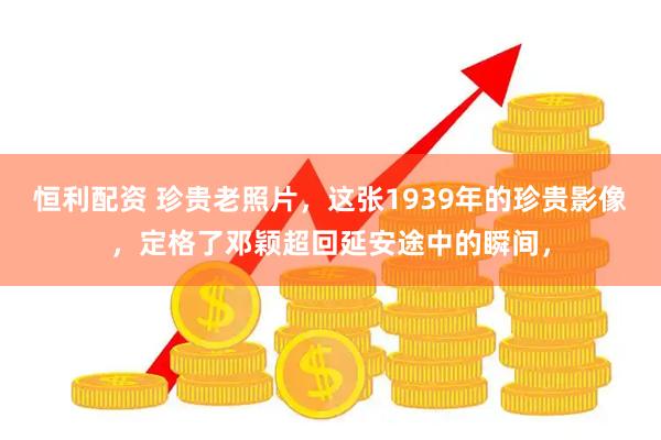 恒利配资 珍贵老照片，这张1939年的珍贵影像，定格了邓颖超回延安途中的瞬间，