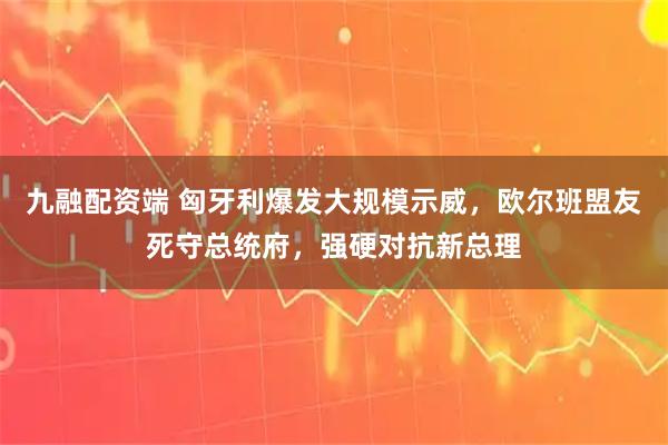 九融配资端 匈牙利爆发大规模示威，欧尔班盟友死守总统府，强硬对抗新总理