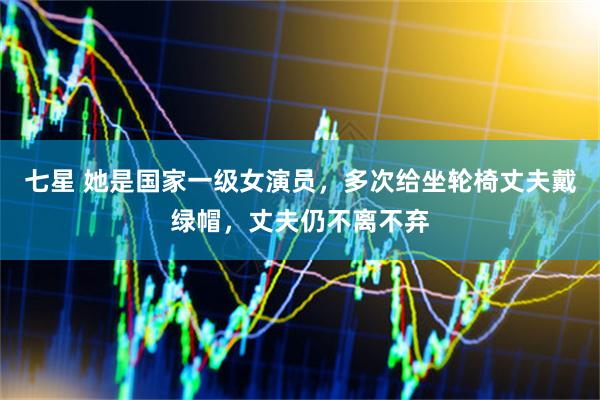 七星 她是国家一级女演员，多次给坐轮椅丈夫戴绿帽，丈夫仍不离不弃