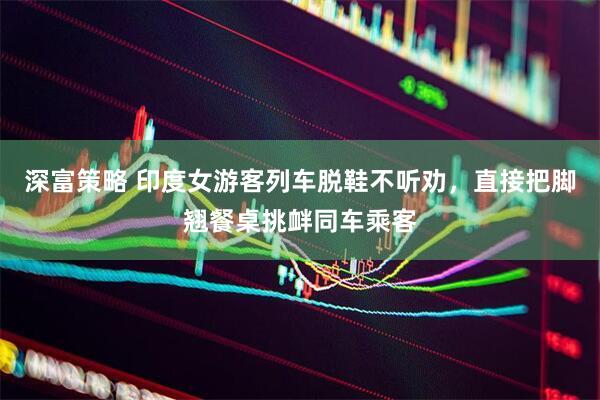 深富策略 印度女游客列车脱鞋不听劝，直接把脚翘餐桌挑衅同车乘客