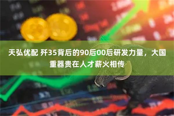 天弘优配 歼35背后的90后00后研发力量，大国重器贵在人才薪火相传