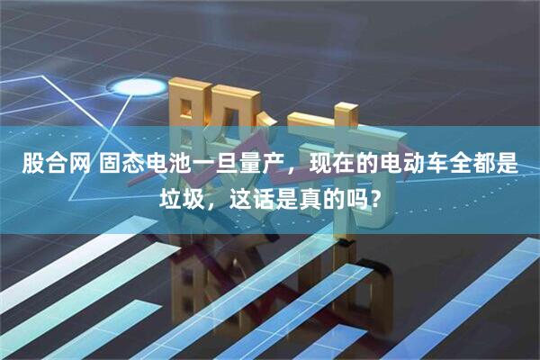 股合网 固态电池一旦量产，现在的电动车全都是垃圾，这话是真的吗？