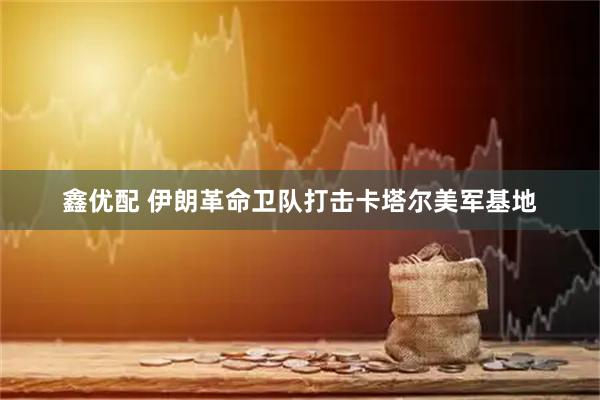 鑫优配 伊朗革命卫队打击卡塔尔美军基地