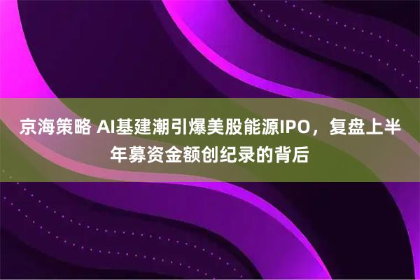 京海策略 AI基建潮引爆美股能源IPO，复盘上半年募资金额创纪录的背后