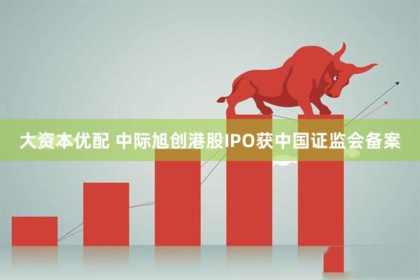大资本优配 中际旭创港股IPO获中国证监会备案