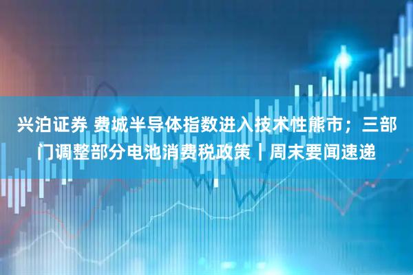 兴泊证券 费城半导体指数进入技术性熊市；三部门调整部分电池消费税政策｜周末要闻速递