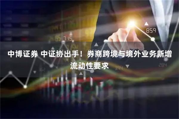 中博证券 中证协出手！券商跨境与境外业务新增流动性要求