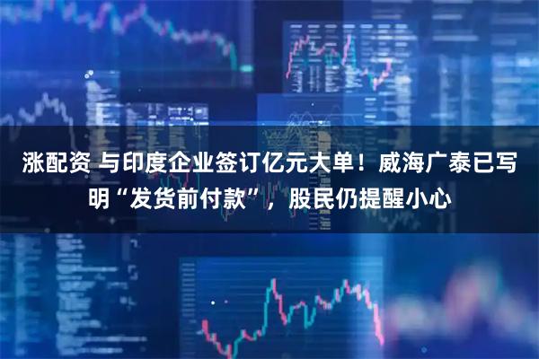 涨配资 与印度企业签订亿元大单！威海广泰已写明“发货前付款”，股民仍提醒小心
