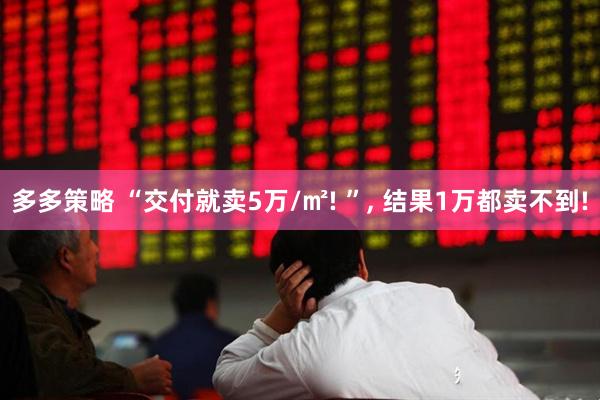 多多策略 “交付就卖5万/㎡! ”, 结果1万都卖不到!